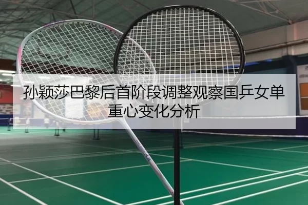 孙颖莎巴黎后首阶段调整观察国乒女单重心变化分析
